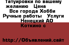 Татуировки,по вашему желанию › Цена ­ 500 - Все города Хобби. Ручные работы » Услуги   . Ненецкий АО,Коткино с.